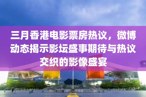 三月香港电影票房热议，微博动态揭示影坛盛事期待与热议交织的影像盛宴