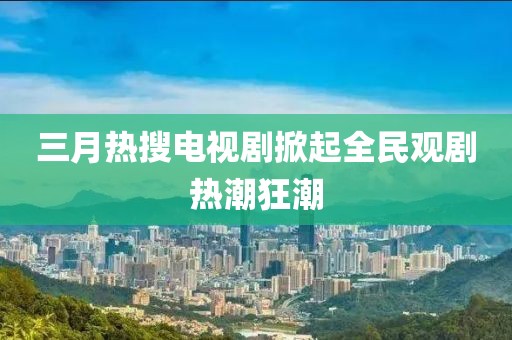 三月热搜电视剧掀起全民观剧热潮狂潮