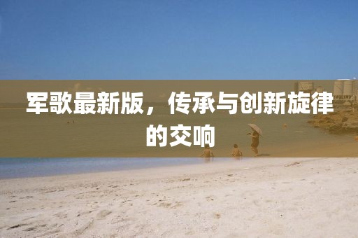 军歌最新版，传承与创新旋律的交响