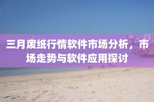 三月废纸行情软件市场分析，市场走势与软件应用探讨