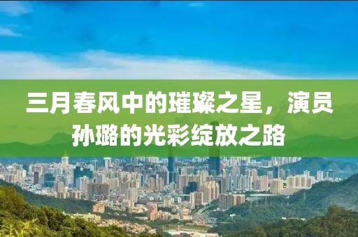 三月春风中的璀璨之星，演员孙璐的光彩绽放之路