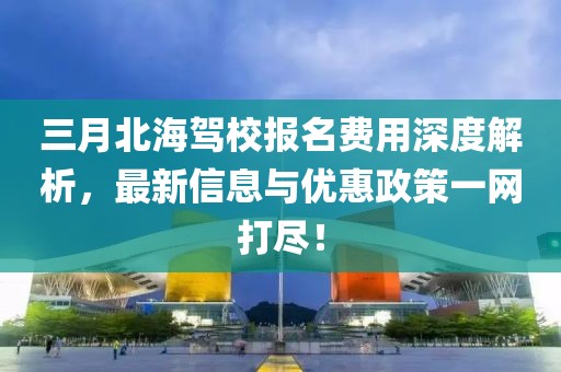 三月北海驾校报名费用深度解析，最新信息与优惠政策一网打尽！