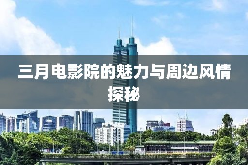 三月电影院的魅力与周边风情探秘