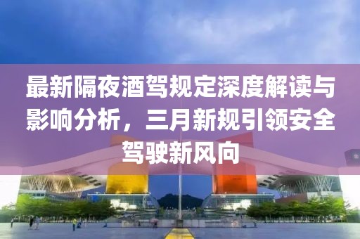 最新隔夜酒驾规定深度解读与影响分析，三月新规引领安全驾驶新风向