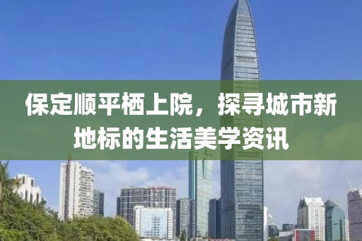 保定顺平栖上院，探寻城市新地标的生活美学资讯