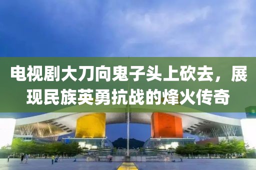 电视剧大刀向鬼子头上砍去，展现民族英勇抗战的烽火传奇