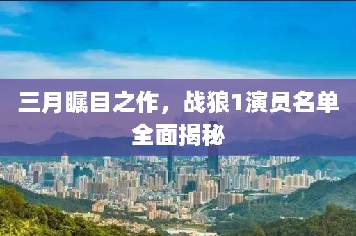 三月瞩目之作，战狼1演员名单全面揭秘