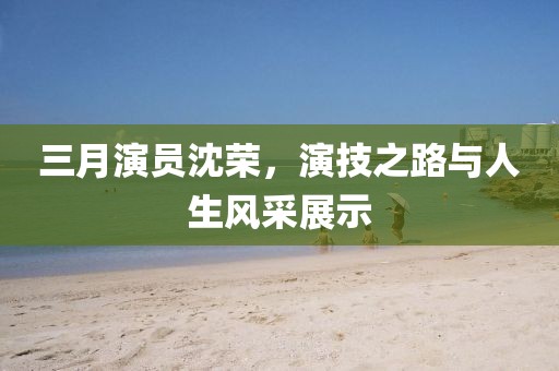 三月演员沈荣，演技之路与人生风采展示