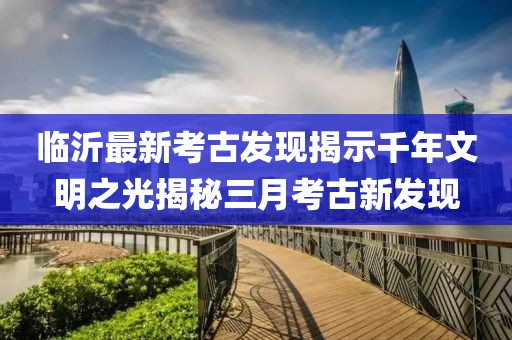 临沂最新考古发现揭示千年文明之光揭秘三月考古新发现