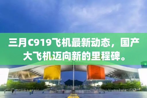 三月C919飞机最新动态，国产大飞机迈向新的里程碑。