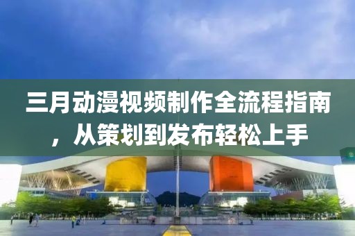 三月动漫视频制作全流程指南，从策划到发布轻松上手