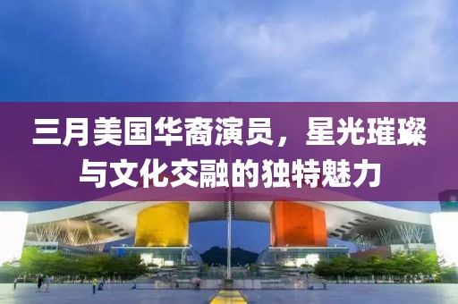 三月美国华裔演员，星光璀璨与文化交融的独特魅力