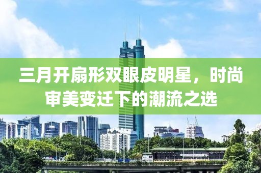 三月开扇形双眼皮明星，时尚审美变迁下的潮流之选