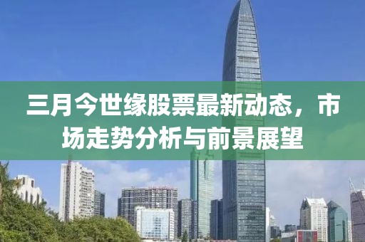 三月今世缘股票最新动态，市场走势分析与前景展望