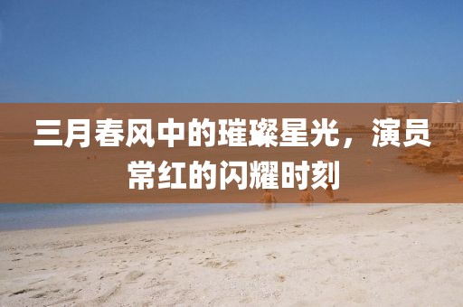 三月春风中的璀璨星光，演员常红的闪耀时刻