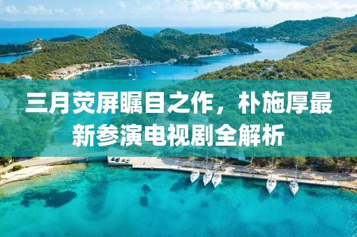 三月荧屏瞩目之作，朴施厚最新参演电视剧全解析