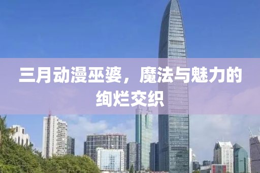 三月动漫巫婆，魔法与魅力的绚烂交织