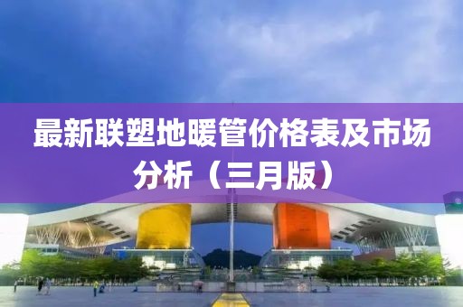 最新联塑地暖管价格表及市场分析（三月版）