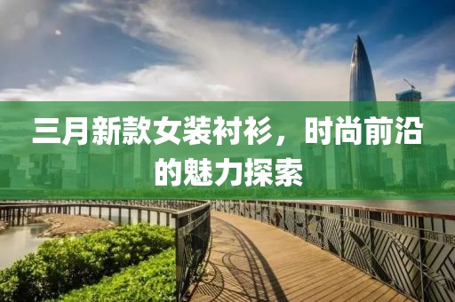 三月新款女装衬衫，时尚前沿的魅力探索