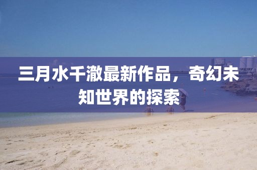 三月水千澈最新作品，奇幻未知世界的探索