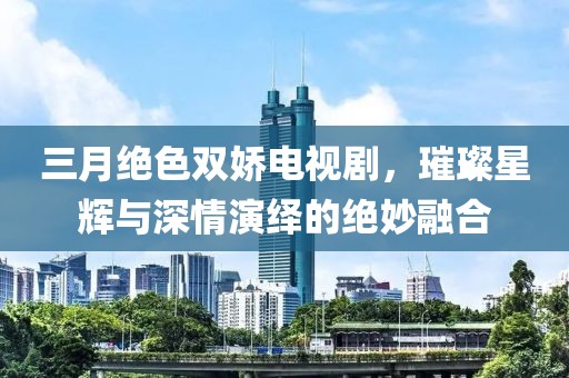 三月绝色双娇电视剧，璀璨星辉与深情演绎的绝妙融合