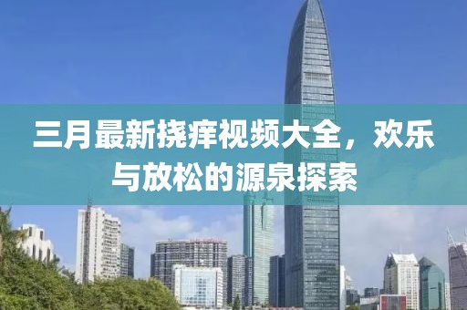 三月最新挠痒视频大全，欢乐与放松的源泉探索
