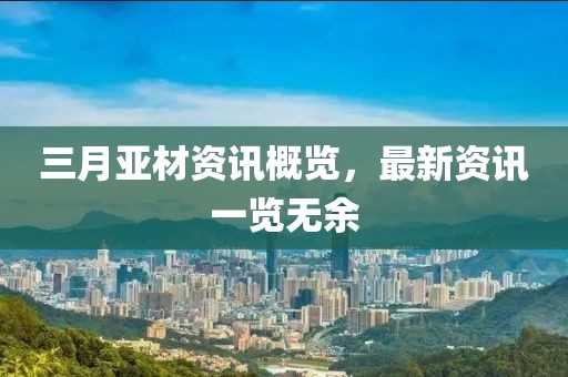 三月亚材资讯概览，最新资讯一览无余