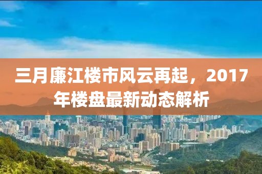 三月廉江楼市风云再起，2017年楼盘最新动态解析