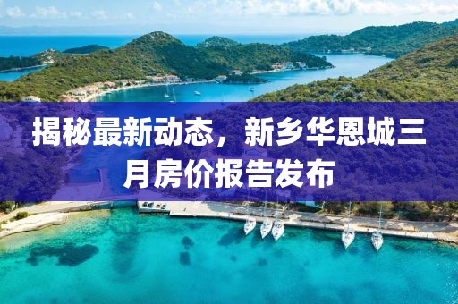 揭秘最新动态，新乡华恩城三月房价报告发布