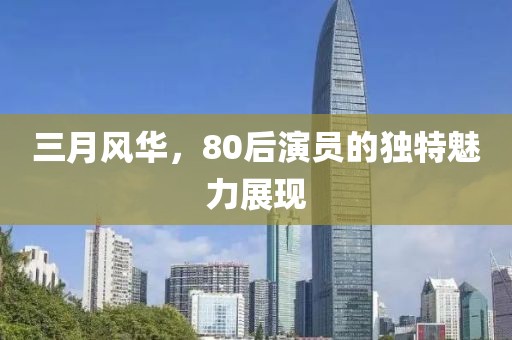 三月风华，80后演员的独特魅力展现