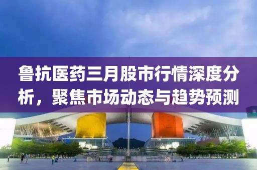 鲁抗医药三月股市行情深度分析，聚焦市场动态与趋势预测