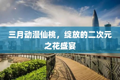三月动漫仙桃，绽放的二次元之花盛宴