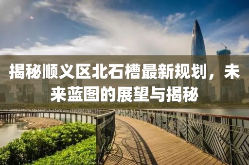 揭秘顺义区北石槽最新规划，未来蓝图的展望与揭秘