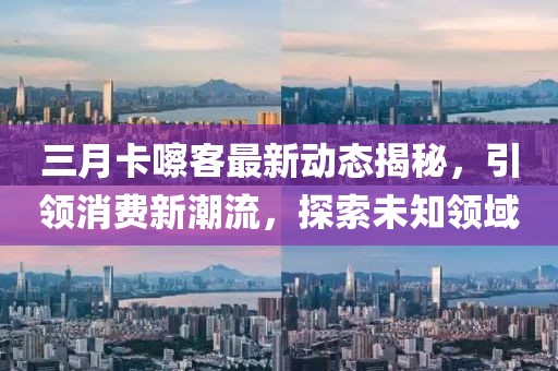 三月卡嚓客最新动态揭秘，引领消费新潮流，探索未知领域