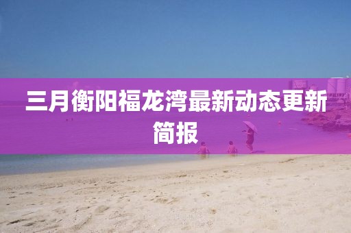 三月衡阳福龙湾最新动态更新简报