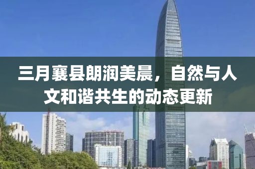 三月襄县朗润美晨，自然与人文和谐共生的动态更新