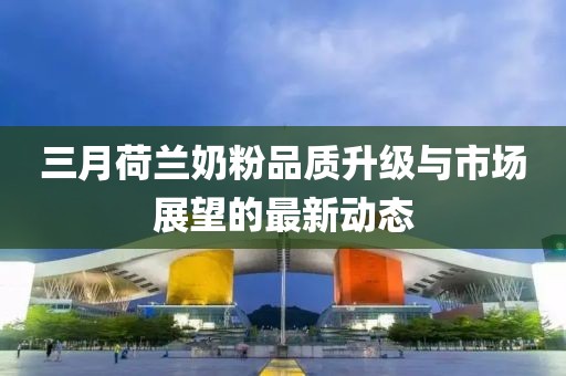 三月荷兰奶粉品质升级与市场展望的最新动态