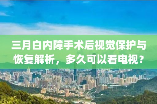 三月白内障手术后视觉保护与恢复解析，多久可以看电视？