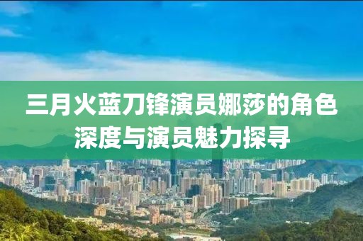 三月火蓝刀锋演员娜莎的角色深度与演员魅力探寻