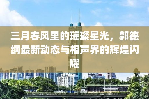 三月春风里的璀璨星光，郭德纲最新动态与相声界的辉煌闪耀