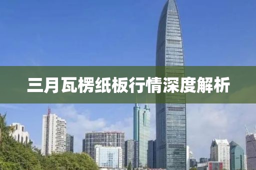三月瓦楞纸板行情深度解析