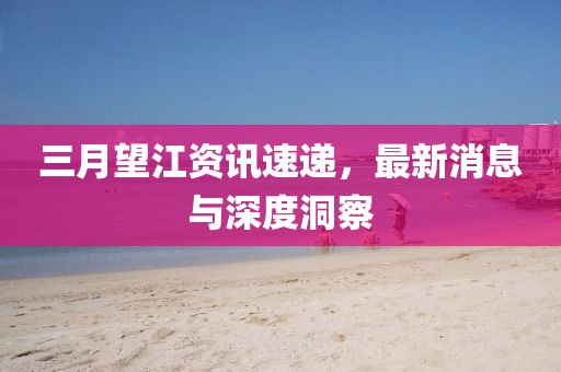 三月望江资讯速递，最新消息与深度洞察