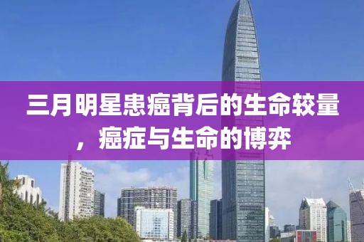 三月明星患癌背后的生命较量，癌症与生命的博弈