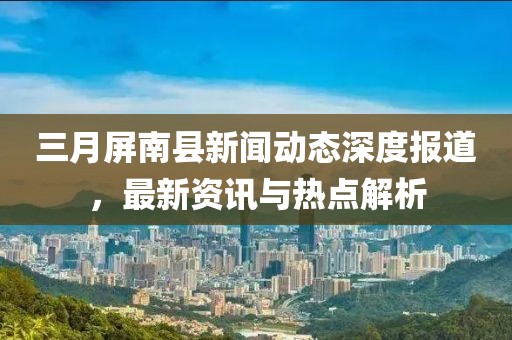 三月屏南县新闻动态深度报道，最新资讯与热点解析