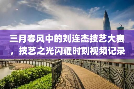 三月春风中的刘连杰技艺大赛，技艺之光闪耀时刻视频记录