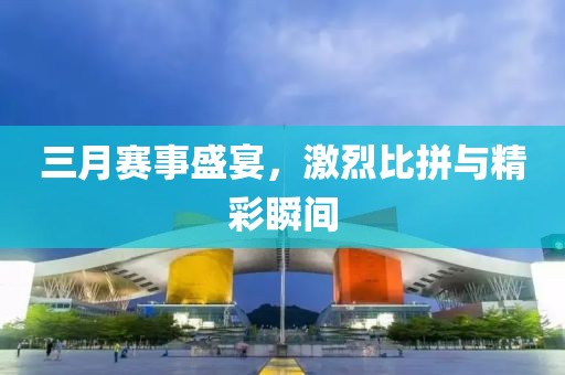三月赛事盛宴，激烈比拼与精彩瞬间