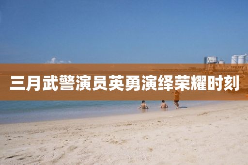 三月武警演员英勇演绎荣耀时刻
