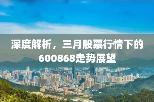 深度解析，三月股票行情下的600868走势展望