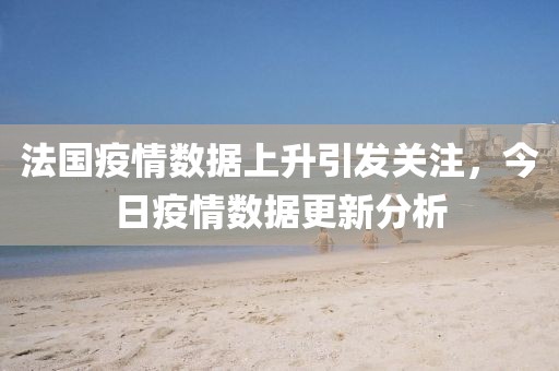 法国疫情数据上升引发关注，今日疫情数据更新分析