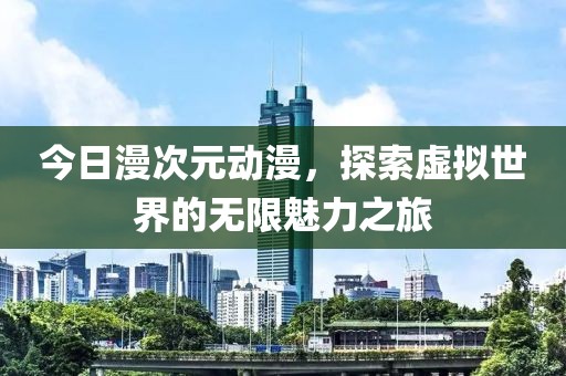 今日漫次元动漫，探索虚拟世界的无限魅力之旅